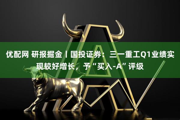 优配网 研报掘金丨国投证券：三一重工Q1业绩实现较好增长，予“买入-A”评级
