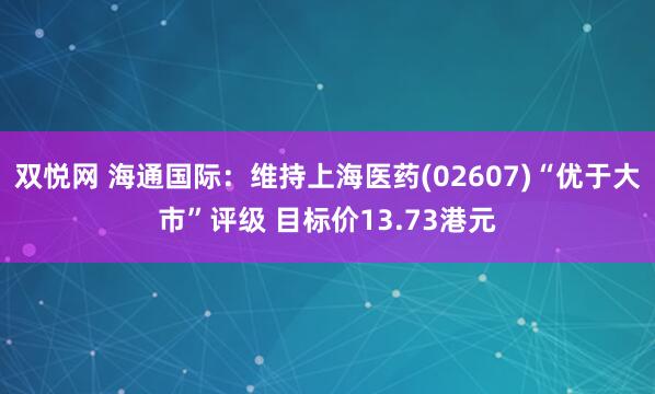 双悦网 海通国际：维持上海医药(02607)“优于大市”评级 目标价13.73港元