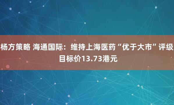 杨方策略 海通国际：维持上海医药“优于大市”评级 目标价13.73港元