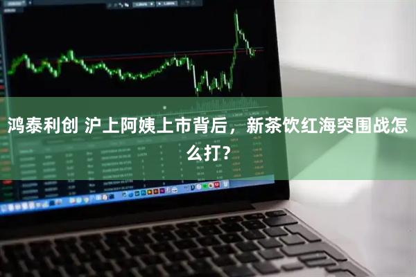 鸿泰利创 沪上阿姨上市背后，新茶饮红海突围战怎么打？