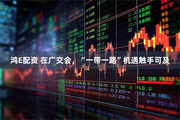 鸿E配资 在广交会，“一带一路”机遇触手可及