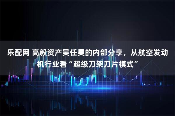 乐配网 高毅资产吴任昊的内部分享，从航空发动机行业看“超级刀架刀片模式”