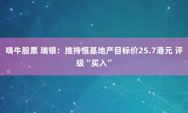 嗨牛股票 瑞银：维持恒基地产目标价25.7港元 评级“买入”