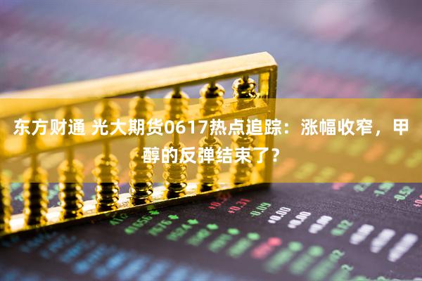 东方财通 光大期货0617热点追踪：涨幅收窄，甲醇的反弹结束了？