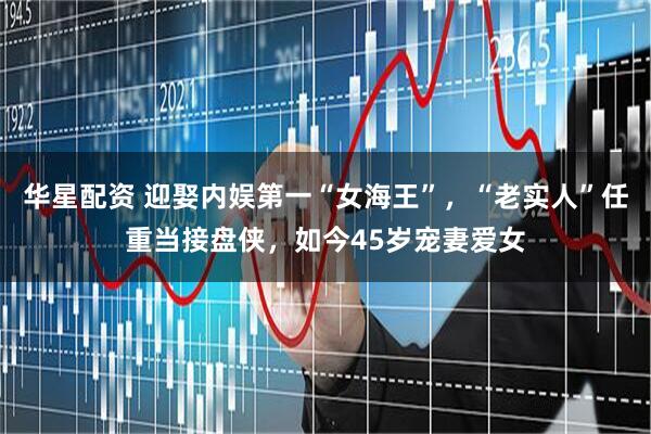 华星配资 迎娶内娱第一“女海王”，“老实人”任重当接盘侠，如今45岁宠妻爱女