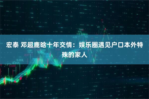 宏泰 邓超鹿晗十年交情：娱乐圈遇见户口本外特殊的家人