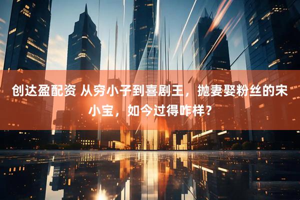 创达盈配资 从穷小子到喜剧王，抛妻娶粉丝的宋小宝，如今过得咋样？