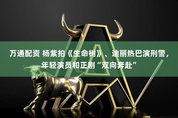 万通配资 杨紫拍《生命树》、迪丽热巴演刑警，年轻演员和正剧“双向奔赴”