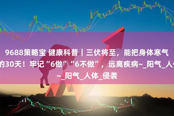 9688策略宝 健康科普｜三伏将至，能把身体寒气排出来的30天！牢记“6做”“6不做”，远离疾病~_阳气_人体_侵袭