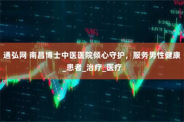 通弘网 南昌博士中医医院倾心守护，服务男性健康_患者_治疗_医疗