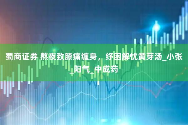 蜀商证券 熬夜致膝痛缠身，纾困解忧黄芽汤_小张_阳气_中成药