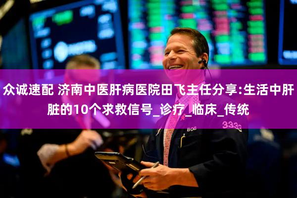 众诚速配 济南中医肝病医院田飞主任分享:生活中肝脏的10个求救信号_诊疗_临床_传统