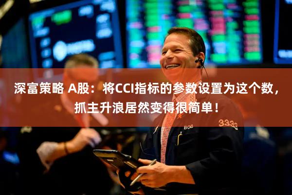深富策略 A股：将CCI指标的参数设置为这个数，抓主升浪居然变得很简单！