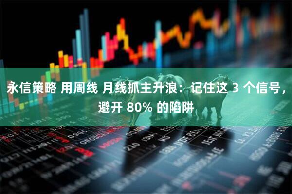 永信策略 用周线 月线抓主升浪：记住这 3 个信号，避开 80% 的陷阱