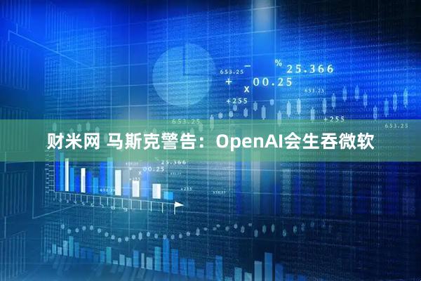 财米网 马斯克警告：OpenAI会生吞微软