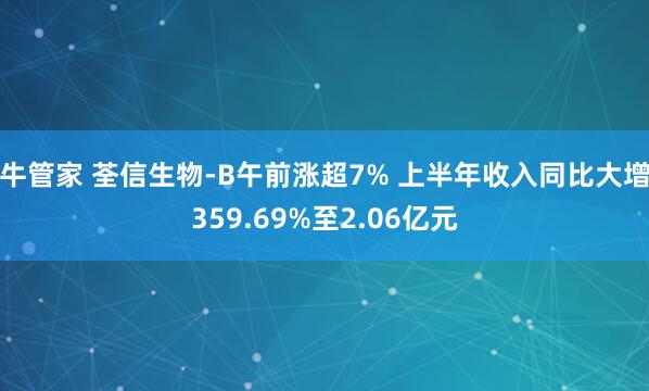 牛管家 荃信生物-B午前涨超7% 上半年收入同比大增359.69%至2.06亿元