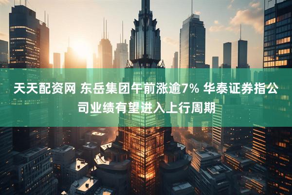 天天配资网 东岳集团午前涨逾7% 华泰证券指公司业绩有望进入上行周期
