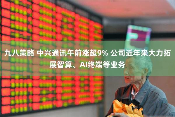 九八策略 中兴通讯午前涨超9% 公司近年来大力拓展智算、AI终端等业务
