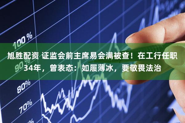 旭胜配资 证监会前主席易会满被查！在工行任职34年，曾表态：如履薄冰，要敬畏法治