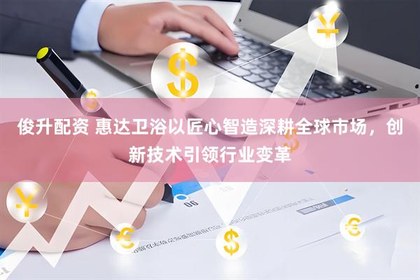 俊升配资 惠达卫浴以匠心智造深耕全球市场，创新技术引领行业变革
