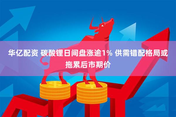 华亿配资 碳酸锂日间盘涨逾1% 供需错配格局或拖累后市期价