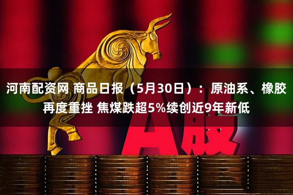 河南配资网 商品日报（5月30日）：原油系、橡胶再度重挫 焦煤跌超5%续创近9年新低