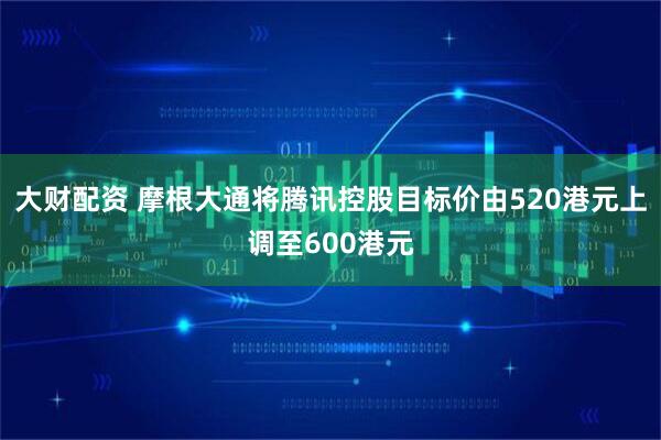 大财配资 摩根大通将腾讯控股目标价由520港元上调至600港元