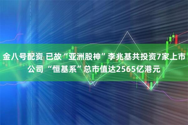 金八号配资 已故“亚洲股神”李兆基共投资7家上市公司 “恒基系”总市值达2565亿港元