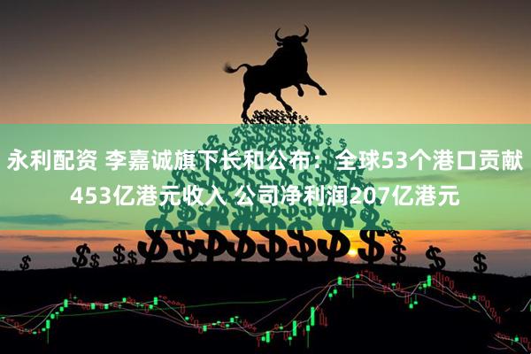 永利配资 李嘉诚旗下长和公布：全球53个港口贡献453亿港元收入 公司净利润207亿港元