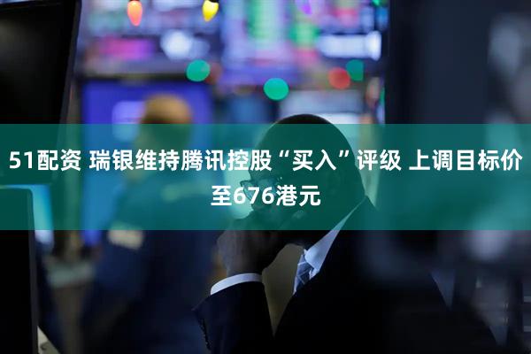51配资 瑞银维持腾讯控股“买入”评级 上调目标价至676港元