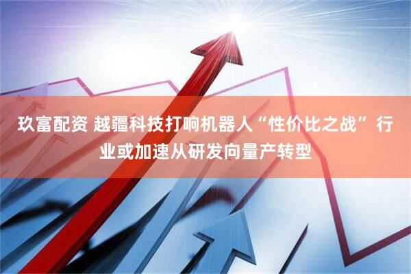 玖富配资 越疆科技打响机器人“性价比之战” 行业或加速从研发向量产转型