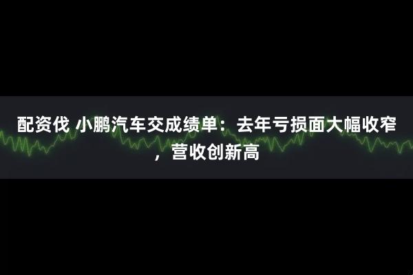 配资伐 小鹏汽车交成绩单：去年亏损面大幅收窄，营收创新高