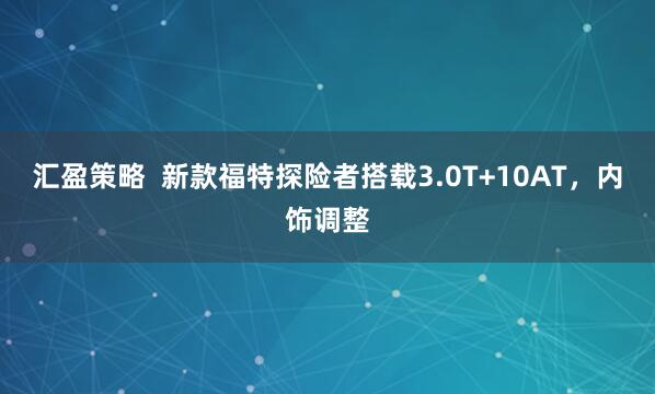 汇盈策略  新款福特探险者搭载3.0T+10AT，内饰调整