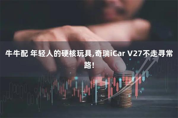 牛牛配 年轻人的硬核玩具,奇瑞iCar V27不走寻常路!
