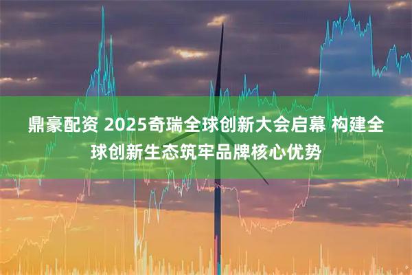 鼎豪配资 2025奇瑞全球创新大会启幕 构建全球创新生态筑牢品牌核心优势