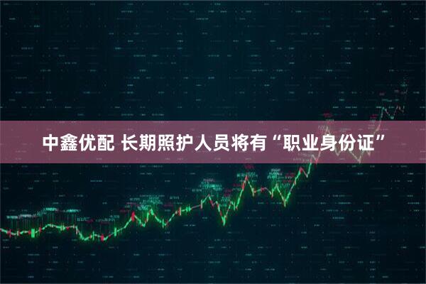 中鑫优配 长期照护人员将有“职业身份证”