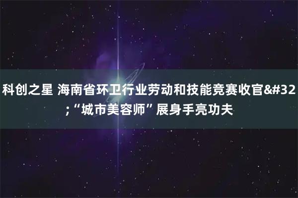 科创之星 海南省环卫行业劳动和技能竞赛收官&#32;“城市美容师”展身手亮功夫