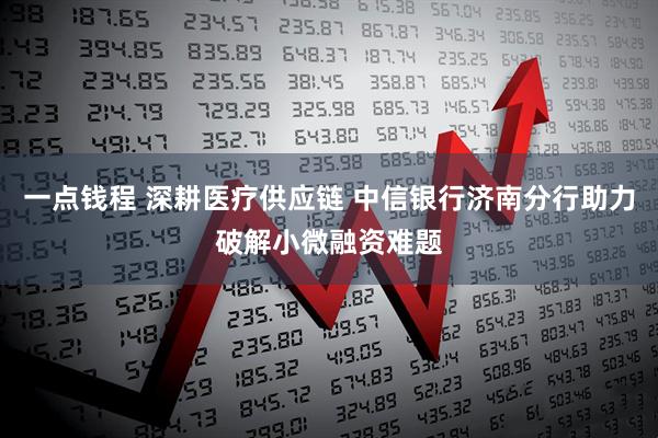 一点钱程 深耕医疗供应链 中信银行济南分行助力破解小微融资难题