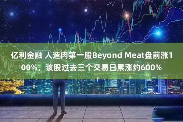 亿利金融 人造肉第一股Beyond Meat盘前涨100%，该股过去三个交易日累涨约600%