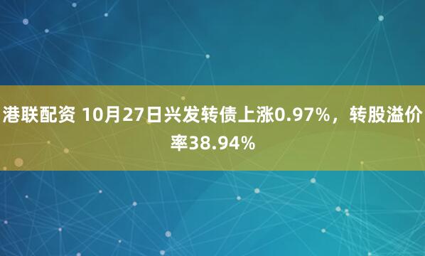 港联配资 10月27日兴发转债上涨0.97%，转股溢价率38.94%