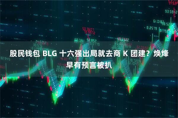 股民钱包 BLG 十六强出局就去商 K 团建?焕烽早有预言被扒