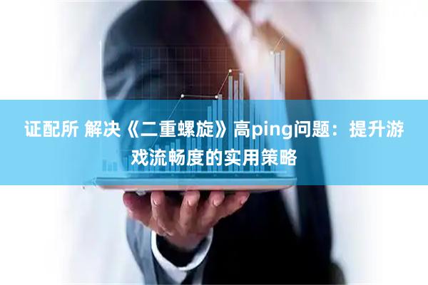 证配所 解决《二重螺旋》高ping问题:提升游戏流畅度的实用策略