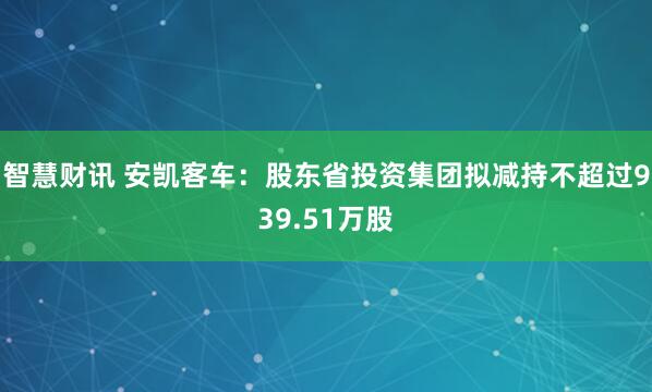 智慧财讯 安凯客车：股东省投资集团拟减持不超过939.51万股