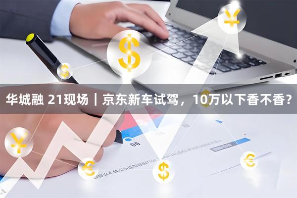 华城融 21现场｜京东新车试驾，10万以下香不香？