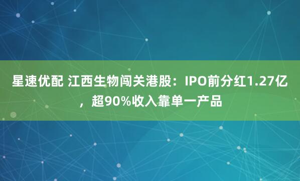 星速优配 江西生物闯关港股：IPO前分红1.27亿，超90%收入靠单一产品