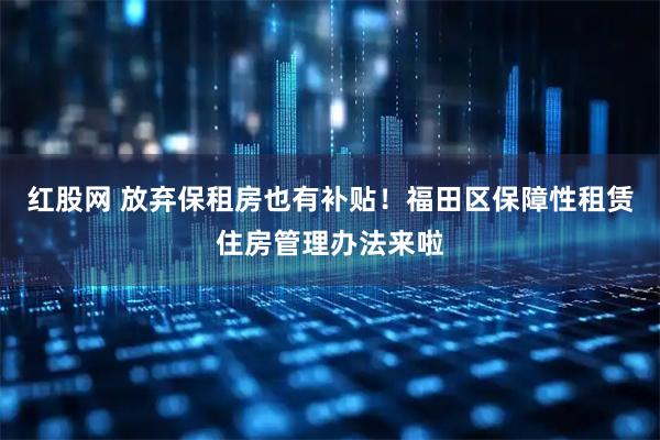 红股网 放弃保租房也有补贴！福田区保障性租赁住房管理办法来啦