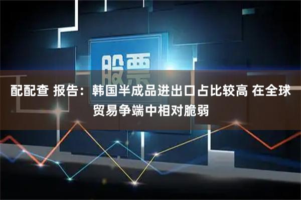 配配查 报告:韩国半成品进出口占比较高 在全球贸易争端中相对脆弱