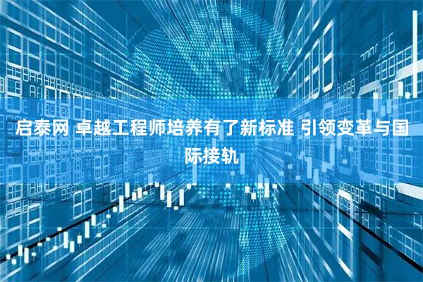 启泰网 卓越工程师培养有了新标准 引领变革与国际接轨