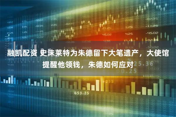 融凯配资 史沫莱特为朱德留下大笔遗产,大使馆提醒他领钱,朱德如何应对