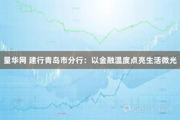 量华网 建行青岛市分行:以金融温度点亮生活微光